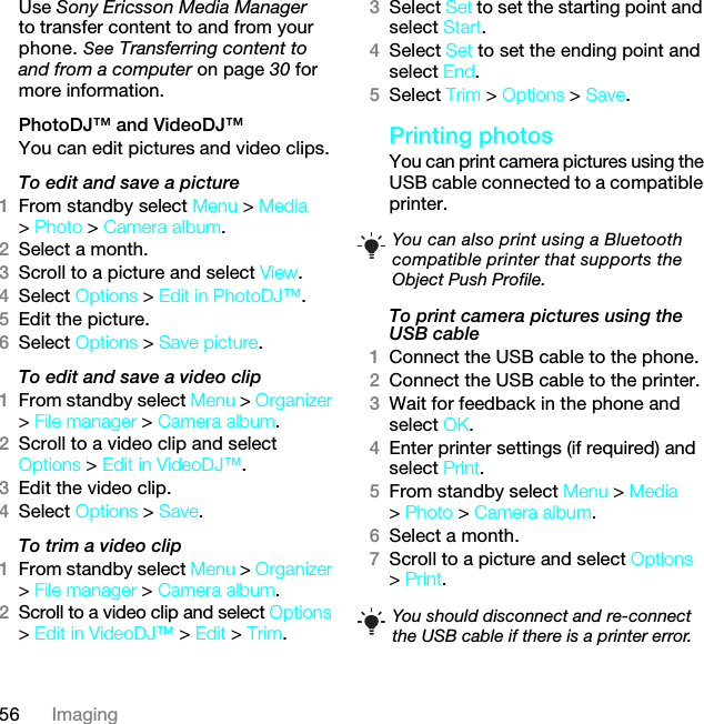 56 ImagingUse Sony Ericsson Media Manager to transfer content to and from your phone. See Transferring content to and from a computer on page 30 for more information.PhotoDJ™ and VideoDJ™You can edit pictures and video clips.To edit and save a picture1From standby select Menu &gt; Media &gt; Photo &gt; Camera album.2Select a month.3Scroll to a picture and select View.4Select Options &gt; Edit in PhotoDJ™.5Edit the picture.6Select Options &gt; Save picture.To edit and save a video clip1From standby select Menu &gt; Organizer &gt; File manager &gt; Camera album.2Scroll to a video clip and select Options &gt; Edit in VideoDJ™.3Edit the video clip.4Select Options &gt; Save.To trim a video clip1From standby select Menu &gt; Organizer &gt; File manager &gt; Camera album.2Scroll to a video clip and select Options &gt; Edit in VideoDJ™ &gt; Edit &gt; Trim.3Select Set to set the starting point and select Start.4Select Set to set the ending point and select End.5Select Trim &gt; Options &gt; Save.Printing photosYou can print camera pictures using the USB cable connected to a compatible printer.To print camera pictures using the USB cable 1Connect the USB cable to the phone.2Connect the USB cable to the printer.3Wait for feedback in the phone and select OK.4Enter printer settings (if required) and select Print.5From standby select Menu &gt; Media &gt; Photo &gt; Camera album.6Select a month.7Scroll to a picture and select Options &gt; Print.You can also print using a Bluetooth compatible printer that supports the Object Push Profile.You should disconnect and re-connect the USB cable if there is a printer error.7KLVLVWKH,QWHUQHWYHUVLRQRIWKH8VHUJXLGH3ULQWRQO\IRUSULYDWHXVH