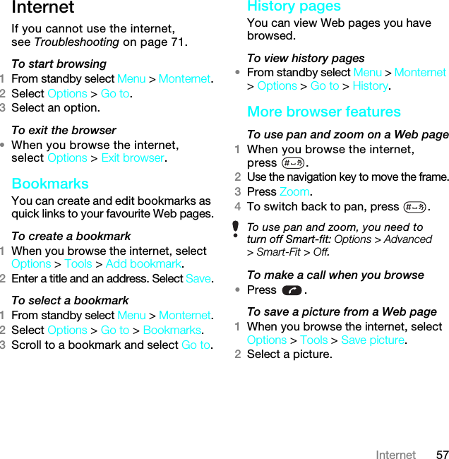 57InternetInternetIf you cannot use the internet, see Troubleshooting on page 71.To start browsing1From standby select Menu &gt; Monternet.2Select Options &gt; Go to.3Select an option.To exit the browser•When you browse the internet, select Options &gt; Exit browser.Bookmarks You can create and edit bookmarks as quick links to your favourite Web pages.To create a bookmark 1When you browse the internet, select Options &gt; Tools &gt; Add bookmark.2Enter a title and an address. Select Save.To select a bookmark 1From standby select Menu &gt; Monternet.2Select Options &gt; Go to &gt; Bookmarks.3Scroll to a bookmark and select Go to.History pagesYou can view Web pages you have browsed.To view history pages •From standby select Menu &gt; Monternet &gt; Options &gt; Go to &gt; History.More browser featuresTo use pan and zoom on a Web page1When you browse the internet, press .2Use the navigation key to move the frame.3Press Zoom.4To switch back to pan, press  . To make a call when you browse•Press .To save a picture from a Web page1When you browse the internet, select Options &gt; Tools &gt; Save picture.2Select a picture.To use pan and zoom, you need to turn off Smart-fit: Options &gt; Advanced &gt; Smart-Fit &gt; Off.7KLVLVWKH,QWHUQHWYHUVLRQRIWKH8VHUJXLGH3ULQWRQO\IRUSULYDWHXVH