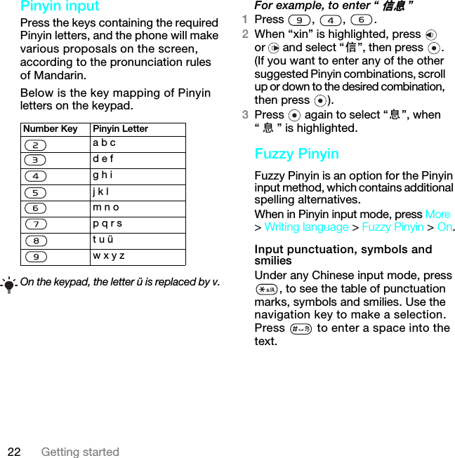 22 Getting startedPinyin inputPress the keys containing the required Pinyin letters, and the phone will make various proposals on the screen, according to the pronunciation rules of Mandarin.Below is the key mapping of Pinyin letters on the keypad. For example, to enter “ቧᇦ”1Press , , .2When “xin” is highlighted, press   or  and select “ֵ”, then press  . (If you want to enter any of the other suggested Pinyin combinations, scroll up or down to the desired combination, then press  ).3Press   again to select “ᙃ”, when “ᙃ” is highlighted.Fuzzy PinyinFuzzy Pinyin is an option for the Pinyin input method, which contains additional spelling alternatives.When in Pinyin input mode, press More &gt; Writing language &gt; Fuzzy Pinyin &gt; On.Input punctuation, symbols and smiliesUnder any Chinese input mode, press , to see the table of punctuation marks, symbols and smilies. Use the navigation key to make a selection. Press   to enter a space into the text.Number Key Pinyin Lettera b cd e fg h ij k lm n op q r st u üw x y zOn the keypad, the letter ü is replaced by v.7KLVLVWKH,QWHUQHWYHUVLRQRIWKH8VHUJXLGH3ULQWRQO\IRUSULYDWHXVH