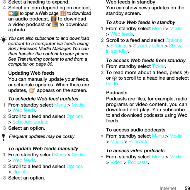 59Internet3Select a heading to expand.4Select an icon depending on content,  to open a Web page,   to download an audio podcast,   to download a video podcast or   to download a photo.Updating Web feedsYou can manually update your feeds, or schedule updates. When there are updates,   appears on the screen.To schedule Web feed updates1From standby select Menu &gt; Media &gt; Web feeds.2Scroll to a feed and select Options &gt; Schedule update.3Select an option.To update Web feeds manually1From standby select Menu &gt; Media &gt; Web feeds.2Scroll to a feed and select Options &gt; Update.3Select an option.Web feeds in standbyYou can show news updates on the standby screen.To show Web feeds in standby 1From standby select Menu &gt; Media &gt; Web feeds.2Scroll to a feed and select Options &gt; Settings &gt; Standby ticker &gt; Show in standby.To access Web feeds from standby1From standby select Ticker.2To read more about a feed, press   or   to scroll to a headline and select Go to.PodcastsPodcasts are files, for example, radio programs or video content, you can download and play. You subscribe to and download podcasts using Web feeds.To access audio podcasts•From standby select Menu &gt; Media &gt; Music &gt; Podcasts.To access video podcasts•From standby select Menu &gt; Media &gt; Video &gt; Podcasts.You can also subscribe to and download content to a computer via feeds using Sony Ericsson Media Manager. You can then transfer the content to your phone. See Transferring content to and from a computer on page 30.Frequent updates may be costly.7KLVLVWKH,QWHUQHWYHUVLRQRIWKH8VHUJXLGH3ULQWRQO\IRUSULYDWHXVH