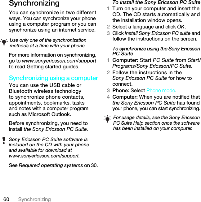 60 SynchronizingSynchronizing You can synchronize in two different ways. You can synchronize your phone using a computer program or you can synchronize using an internet service.For more information on synchronizing, go to www.sonyericsson.com/support to read Getting started guides.Synchronizing using a computerYou can use the USB cable or Bluetooth wireless technology to synchronize phone contacts, appointments, bookmarks, tasks and notes with a computer program such as Microsoft Outlook.Before synchronizing, you need to install the Sony Ericsson PC Suite.See Required operating systems on 30.To install the Sony Ericsson PC Suite1Turn on your computer and insert the CD. The CD starts automatically and the installation window opens.2Select a language and click OK.3Click Install Sony Ericsson PC suite and follow the instructions on the screen.To synchronize using the Sony Ericsson PC Suite1Computer: Start PC Suite from Start/Programs/Sony Ericsson/PC Suite.2Follow the instructions in the Sony Ericsson PC Suite for how to connect.3Phone: Select Phone mode.4Computer: When you are notified that the Sony Ericsson PC Suite has found your phone, you can start synchronizing.Use only one of the synchronization methods at a time with your phone.Sony Ericsson PC Suite software is included on the CD with your phone and available for download at www.sonyericsson.com/support.For usage details, see the Sony Ericsson PC Suite Help section once the software has been installed on your computer.7KLVLVWKH,QWHUQHWYHUVLRQRIWKH8VHUJXLGH3ULQWRQO\IRUSULYDWHXVH