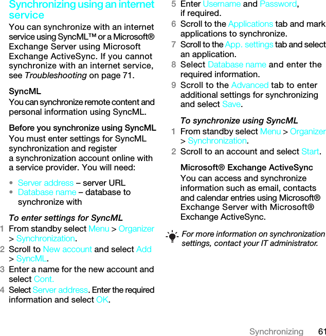 61SynchronizingSynchronizing using an internet serviceYou can synchronize with an internet service using SyncML™ or a Microsoft® Exchange Server using Microsoft Exchange ActiveSync. If you cannot synchronize with an internet service, see Troubleshooting on page 71.SyncMLYou can synchronize remote content and personal information using SyncML.Before you synchronize using SyncMLYou must enter settings for SyncML synchronization and register a synchronization account online with a service provider. You will need:•Server address – server URL•Database name – database to synchronize withTo enter settings for SyncML1From standby select Menu &gt; Organizer &gt; Synchronization.2Scroll to New account and select Add &gt; SyncML.3Enter a name for the new account and select Cont.4Select Server address. Enter the required information and select OK.5Enter Username and Password, if required.6Scroll to the Applications tab and mark applications to synchronize.7Scroll to the App. settings tab and select an application.8Select Database name and enter the required information.9Scroll to the Advanced tab to enter additional settings for synchronizing and select Save.To synchronize using SyncML1From standby select Menu &gt; Organizer &gt; Synchronization.2Scroll to an account and select Start.Microsoft® Exchange ActiveSyncYou can access and synchronize information such as email, contacts and calendar entries using Microsoft® Exchange Server with Microsoft® Exchange ActiveSync.For more information on synchronization settings, contact your IT administrator.7KLVLVWKH,QWHUQHWYHUVLRQRIWKH8VHUJXLGH3ULQWRQO\IRUSULYDWHXVH