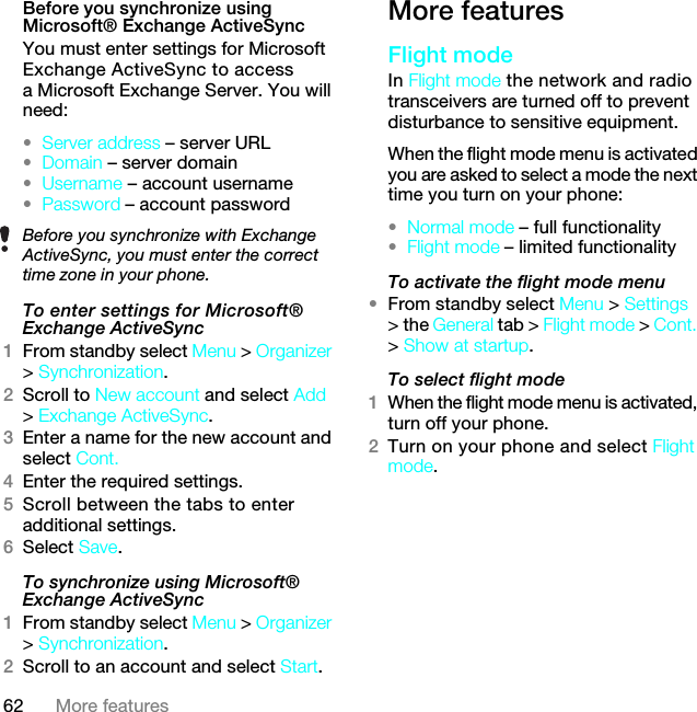 62 More featuresBefore you synchronize using Microsoft® Exchange ActiveSyncYou must enter settings for Microsoft Exchange ActiveSync to access a Microsoft Exchange Server. You will need:•Server address – server URL•Domain – server domain•Username – account username•Password – account passwordTo enter settings for Microsoft® Exchange ActiveSync1From standby select Menu &gt; Organizer &gt; Synchronization.2Scroll to New account and select Add &gt; Exchange ActiveSync.3Enter a name for the new account and select Cont.4Enter the required settings.5Scroll between the tabs to enter additional settings.6Select Save.To synchronize using Microsoft® Exchange ActiveSync1From standby select Menu &gt; Organizer &gt; Synchronization.2Scroll to an account and select Start.More featuresFlight mode In Flight mode the network and radio transceivers are turned off to prevent disturbance to sensitive equipment.When the flight mode menu is activated you are asked to select a mode the next time you turn on your phone:•Normal mode – full functionality•Flight mode – limited functionalityTo activate the flight mode menu•From standby select Menu &gt; Settings &gt; the General tab &gt; Flight mode &gt; Cont. &gt; Show at startup.To select flight mode1When the flight mode menu is activated, turn off your phone.2Turn on your phone and select Flight mode.Before you synchronize with Exchange ActiveSync, you must enter the correct time zone in your phone.7KLVLVWKH,QWHUQHWYHUVLRQRIWKH8VHUJXLGH3ULQWRQO\IRUSULYDWHXVH