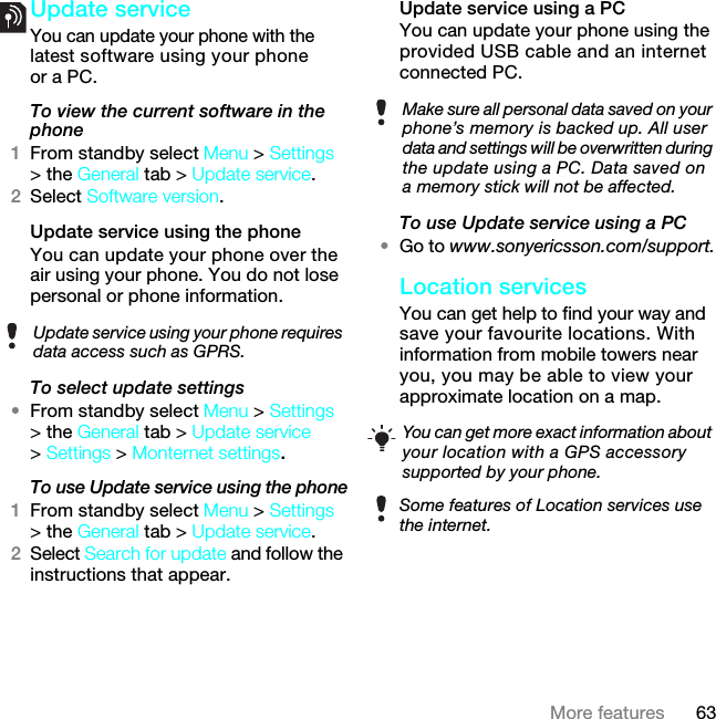 63More featuresUpdate service You can update your phone with the latest software using your phone or a PC.To view the current software in the phone1From standby select Menu &gt; Settings &gt; the General tab &gt; Update service.2Select Software version.Update service using the phoneYou can update your phone over the air using your phone. You do not lose personal or phone information.To select update settings•From standby select Menu &gt; Settings &gt; the General tab &gt; Update service &gt; Settings &gt; Monternet settings.To use Update service using the phone1From standby select Menu &gt; Settings &gt; the General tab &gt; Update service.2Select Search for update and follow the instructions that appear.Update service using a PCYou can update your phone using the provided USB cable and an internet connected PC.To use Update service using a PC•Go to www.sonyericsson.com/support.Location servicesYou can get help to find your way and save your favourite locations. With information from mobile towers near you, you may be able to view your approximate location on a map. Update service using your phone requires data access such as GPRS.Make sure all personal data saved on your phone’s memory is backed up. All user data and settings will be overwritten during the update using a PC. Data saved on a memory stick will not be affected.You can get more exact information about your location with a GPS accessory supported by your phone.Some features of Location services use the internet.7KLVLVWKH,QWHUQHWYHUVLRQRIWKH8VHUJXLGH3ULQWRQO\IRUSULYDWHXVH