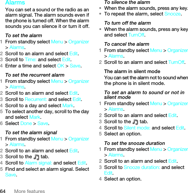 64 More featuresAlarms You can set a sound or the radio as an alarm signal. The alarm sounds even if the phone is turned off. When the alarm sounds you can silence it or turn it off.To set the alarm1From standby select Menu &gt; Organizer &gt; Alarms.2Scroll to an alarm and select Edit.3Scroll to Time: and select Edit.4Enter a time and select OK &gt; Save.To set the recurrent alarm1From standby select Menu &gt; Organizer &gt; Alarms.2Scroll to an alarm and select Edit.3Scroll to Recurrent: and select Edit.4Scroll to a day and select Mark.5To select another day, scroll to the day and select Mark.6Select Done &gt; Save.To set the alarm signal1From standby select Menu &gt; Organizer &gt; Alarms.2Scroll to an alarm and select Edit.3Scroll to the   tab.4Scroll to Alarm signal: and select Edit.5Find and select an alarm signal. Select Save.To silence the alarm•When the alarm sounds, press any key.•To repeat the alarm, select Snooze.To turn off the alarm•When the alarm sounds, press any key and select TurnOff.To cancel the alarm1From standby select Menu &gt; Organizer &gt; Alarms.2Scroll to an alarm and select TurnOff.The alarm in silent modeYou can set the alarm not to sound when the phone is in silent mode.To set an alarm to sound or not in silent mode1From standby select Menu &gt; Organizer &gt; Alarms.2Scroll to an alarm and select Edit.3Scroll to the   tab.4Scroll to Silent mode: and select Edit.5Select an option.To set the snooze duration1From standby select Menu &gt; Organizer &gt; Alarms.2Scroll to an alarm and select Edit.3Scroll to Snooze duration: and select Edit.4Select an option.7KLVLVWKH,QWHUQHWYHUVLRQRIWKH8VHUJXLGH3ULQWRQO\IRUSULYDWHXVH