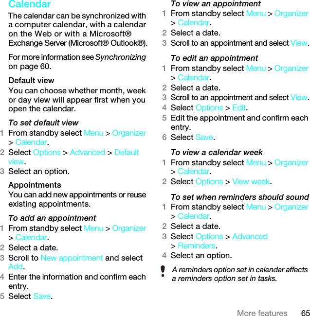 65More featuresCalendar The calendar can be synchronized with a computer calendar, with a calendar on the Web or with a Microsoft® Exchange Server (Microsoft® Outlook®).For more information see Synchronizing on page 60.Default viewYou can choose whether month, week or day view will appear first when you open the calendar.To set default view1From standby select Menu &gt; Organizer &gt; Calendar.2Select Options &gt; Advanced &gt; Default view.3Select an option.Appointments You can add new appointments or reuse existing appointments.To add an appointment1From standby select Menu &gt; Organizer &gt; Calendar.2Select a date.3Scroll to New appointment and select Add.4Enter the information and confirm each entry.5Select Save.To view an appointment1From standby select Menu &gt; Organizer &gt; Calendar. 2Select a date.3Scroll to an appointment and select View.To edit an appointment1From standby select Menu &gt; Organizer &gt; Calendar.2Select a date.3Scroll to an appointment and select View.4Select Options &gt; Edit.5Edit the appointment and confirm each entry.6Select Save.To view a calendar week1From standby select Menu &gt; Organizer &gt; Calendar.2Select Options &gt; View week.To set when reminders should sound1From standby select Menu &gt; Organizer &gt; Calendar.2Select a date.3Select Options &gt; Advanced &gt; Reminders.4Select an option.A reminders option set in calendar affects a reminders option set in tasks.7KLVLVWKH,QWHUQHWYHUVLRQRIWKH8VHUJXLGH3ULQWRQO\IRUSULYDWHXVH