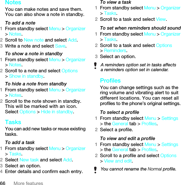 66 More featuresNotes You can make notes and save them. You can also show a note in standby.To add a note1From standby select Menu &gt; Organizer &gt; Notes.2Scroll to New note and select Add.3Write a note and select Save.To show a note in standby1From standby select Menu &gt; Organizer &gt; Notes.2Scroll to a note and select Options &gt; Show in standby.To hide a note from standby1From standby select Menu &gt; Organizer &gt; Notes.2Scroll to the note shown in standby. This will be marked with an icon. Select Options &gt; Hide in standby.Tasks You can add new tasks or reuse existing tasks.To add a task1From standby select Menu &gt; Organizer &gt; Tasks.2Select New task and select Add.3Select an option.4Enter details and confirm each entry.To view a task1From standby select Menu &gt; Organizer &gt; Tasks.2Scroll to a task and select View.To set when reminders should sound1From standby select Menu &gt; Organizer &gt; Tasks.2Scroll to a task and select Options &gt; Reminders.3Select an option. ProfilesYou can change settings such as the ring volume and vibrating alert to suit different locations. You can reset all profiles to the phone’s original settings.To select a profile1From standby select Menu &gt; Settings &gt; the General tab &gt; Profiles.2Select a profile.To view and edit a profile1From standby select Menu &gt; Settings &gt; the General tab &gt; Profiles.2Scroll to a profile and select Options &gt; View and edit.A reminders option set in tasks affects a reminders option set in calendar.You cannot rename the Normal profile.7KLVLVWKH,QWHUQHWYHUVLRQRIWKH8VHUJXLGH3ULQWRQO\IRUSULYDWHXVH