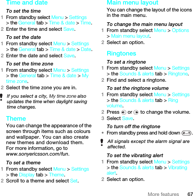 67More featuresTime and date To set the time1From standby select Menu &gt; Settings &gt; the General tab &gt; Time &amp; date &gt; Time.2Enter the time and select Save.To set the date1From standby select Menu &gt; Settings &gt; the General tab &gt; Time &amp; date &gt; Date.2Enter the date and select Save.To set the time zone 1From standby select Menu &gt; Settings &gt; the General tab &gt; Time &amp; date &gt; My time zone.2Select the time zone you are in.Theme You can change the appearance of the screen through items such as colours and wallpaper. You can also create new themes and download them. For more information, go to www.sonyericsson.com/fun.To set a theme1From standby select Menu &gt; Settings &gt; the Display tab &gt; Theme.2Scroll to a theme and select Set.Main menu layoutYou can change the layout of the icons in the main menu.To change the main menu layout1From standby select Menu &gt; Options &gt; Main menu layout.2Select an option.Ringtones To set a ringtone1From standby select Menu &gt; Settings &gt; the Sounds &amp; alerts tab &gt; Ringtone.2Find and select a ringtone.To set the ringtone volume1From standby select Menu &gt; Settings &gt; the Sounds &amp; alerts tab &gt; Ring volume.2Press   or   to change the volume.3Select Save.To turn off the ringtone•From standby press and hold down  .To set the vibrating alert1From standby select Menu &gt; Settings &gt; the Sounds &amp; alerts tab &gt; Vibrating alert.2Select an option.If you select a city, My time zone also updates the time when daylight saving time changes.All signals except the alarm signal are affected.7KLVLVWKH,QWHUQHWYHUVLRQRIWKH8VHUJXLGH3ULQWRQO\IRUSULYDWHXVH