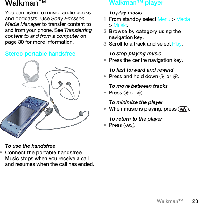 23Walkman™Walkman™ You can listen to music, audio books and podcasts. Use Sony Ericsson Media Manager to transfer content to and from your phone. See Transferring content to and from a computer on page 30 for more information.Stereo portable handsfree  To use the handsfree•Connect the portable handsfree. Music stops when you receive a call and resumes when the call has ended.Walkman™ playerTo play music 1From standby select Menu &gt; Media &gt; Music.2Browse by category using the navigation key.3Scroll to a track and select Play.To stop playing music•Press the centre navigation key.To fast forward and rewind•Press and hold down   or  .To move between tracks•Press  or .To minimize the player•When music is playing, press  .To return to the player•Press .7KLVLVWKH,QWHUQHWYHUVLRQRIWKH8VHUJXLGH3ULQWRQO\IRUSULYDWHXVH