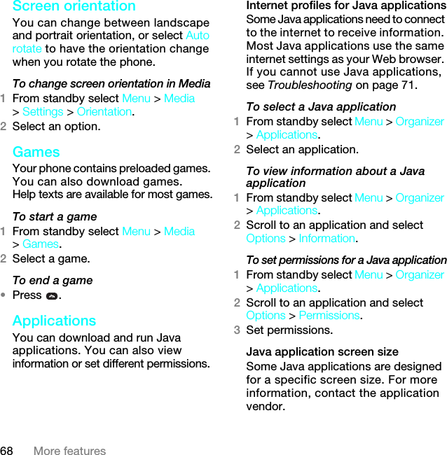 68 More featuresScreen orientationYou can change between landscape and portrait orientation, or select Auto rotate to have the orientation change when you rotate the phone.To change screen orientation in Media1From standby select Menu &gt; Media &gt; Settings &gt; Orientation.2Select an option.Games Your phone contains preloaded games. You can also download games. Help texts are available for most games.To start a game1From standby select Menu &gt; Media &gt; Games.2Select a game.To end a game•Press .Applications You can download and run Java applications. You can also view information or set different permissions.Internet profiles for Java applicationsSome Java applications need to connect to the internet to receive information. Most Java applications use the same internet settings as your Web browser. If you cannot use Java applications, see Troubleshooting on page 71.To select a Java application 1From standby select Menu &gt; Organizer &gt; Applications.2Select an application.To view information about a Java application1From standby select Menu &gt; Organizer &gt; Applications.2Scroll to an application and select Options &gt; Information.To set permissions for a Java application1From standby select Menu &gt; Organizer &gt; Applications.2Scroll to an application and select Options &gt; Permissions.3Set permissions.Java application screen sizeSome Java applications are designed for a specific screen size. For more information, contact the application vendor.7KLVLVWKH,QWHUQHWYHUVLRQRIWKH8VHUJXLGH3ULQWRQO\IRUSULYDWHXVH