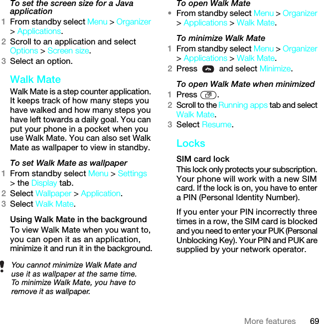 69More featuresTo set the screen size for a Java application1From standby select Menu &gt; Organizer &gt; Applications.2Scroll to an application and select Options &gt; Screen size.3Select an option.Walk MateWalk Mate is a step counter application. It keeps track of how many steps you have walked and how many steps you have left towards a daily goal. You can put your phone in a pocket when you use Walk Mate. You can also set Walk Mate as wallpaper to view in standby.To set Walk Mate as wallpaper1From standby select Menu &gt; Settings &gt; the Display tab.2Select Wallpaper &gt; Application.3Select Walk Mate.Using Walk Mate in the backgroundTo view Walk Mate when you want to, you can open it as an application, minimize it and run it in the background.To open Walk Mate•From standby select Menu &gt; Organizer &gt; Applications &gt; Walk Mate.To minimize Walk Mate1From standby select Menu &gt; Organizer &gt; Applications &gt; Walk Mate.2Press  and select Minimize.To open Walk Mate when minimized1Press .2Scroll to the Running apps tab and select Walk Mate.3Select Resume.LocksSIM card lock This lock only protects your subscription. Your phone will work with a new SIM card. If the lock is on, you have to enter a PIN (Personal Identity Number).If you enter your PIN incorrectly three times in a row, the SIM card is blocked and you need to enter your PUK (Personal Unblocking Key). Your PIN and PUK are supplied by your network operator.You cannot minimize Walk Mate and use it as wallpaper at the same time. To minimize  Walk Mate, you have to remove it as wallpaper.7KLVLVWKH,QWHUQHWYHUVLRQRIWKH8VHUJXLGH3ULQWRQO\IRUSULYDWHXVH