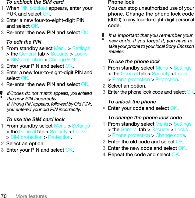 70 More featuresTo unblock the SIM card 1When PIN blocked appears, enter your PUK and select OK.2Enter a new four-to-eight-digit PIN and select OK.3Re-enter the new PIN and select OK.To edit the PIN 1From standby select Menu &gt; Settings &gt; the General tab &gt; Security &gt; Locks &gt; SIM protection &gt; Change PIN.2Enter your PIN and select OK.3Enter a new four-to-eight-digit PIN and select OK.4Re-enter the new PIN and select OK.To use the SIM card lock 1From standby select Menu &gt; Settings &gt; the General tab &gt; Security &gt; Locks &gt; SIM protection &gt; Protection.2Select an option.3Enter your PIN and select OK.Phone lockYou can stop unauthorized use of your phone. Change the phone lock code (0000) to any four-to-eight-digit personal code.To use the phone lock 1From standby select Menu &gt; Settings &gt; the General tab &gt; Security &gt; Locks &gt; Phone protection &gt; Protection.2Select an option.3Enter the phone lock code and select OK.To unlock the phone•Enter your code and select OK.To change the phone lock code1From standby select Menu &gt; Settings &gt; the General tab &gt; Security &gt; Locks &gt; Phone protection &gt; Change code.2Enter the old code and select OK.3Enter the new code and select OK.4Repeat the code and select OK.If Codes do not match appears, you entered the new PIN incorrectly.If Wrong PIN appears, followed by Old PIN:, you entered your old PIN incorrectly.It is important that you remember your new code. If you forget it, you have to take your phone to your local Sony Ericsson retailer.7KLVLVWKH,QWHUQHWYHUVLRQRIWKH8VHUJXLGH3ULQWRQO\IRUSULYDWHXVH