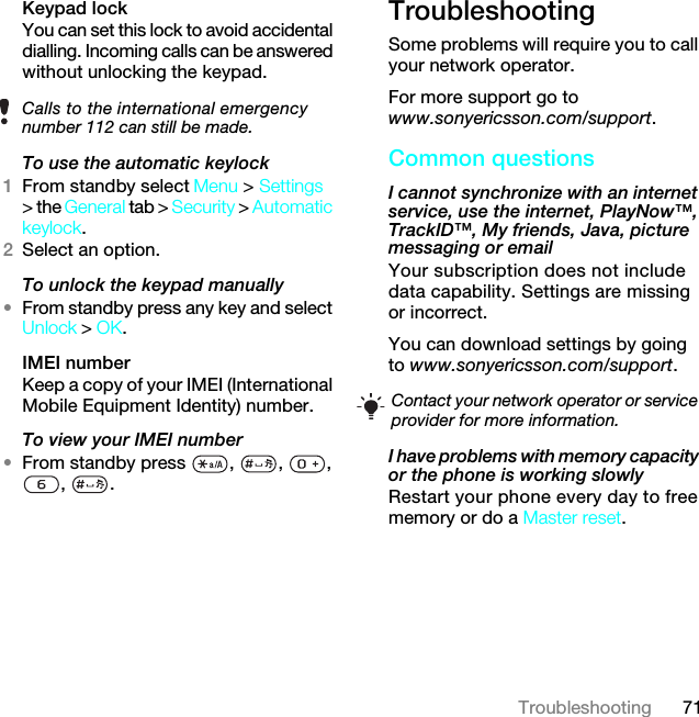 71TroubleshootingKeypad lock You can set this lock to avoid accidental dialling. Incoming calls can be answered without unlocking the keypad.To use the automatic keylock 1From standby select Menu &gt; Settings &gt; the General tab &gt; Security &gt; Automatic keylock.2Select an option.To unlock the keypad manually•From standby press any key and select Unlock &gt; OK.IMEI number Keep a copy of your IMEI (International Mobile Equipment Identity) number.To view your IMEI number•From standby press  ,  ,  , , .TroubleshootingSome problems will require you to call your network operator.For more support go to www.sonyericsson.com/support.Common questionsI cannot synchronize with an internet service, use the internet, PlayNow™, TrackID™, My friends, Java, picture messaging or email Your subscription does not include data capability. Settings are missing or incorrect.You can download settings by going to www.sonyericsson.com/support.I have problems with memory capacity or the phone is working slowlyRestart your phone every day to free memory or do a Master reset.Calls to the international emergency number 112 can still be made.Contact your network operator or service provider for more information.7KLVLVWKH,QWHUQHWYHUVLRQRIWKH8VHUJXLGH3ULQWRQO\IRUSULYDWHXVH