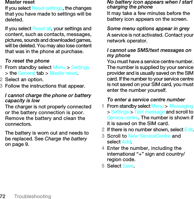 72 TroubleshootingMaster reset If you select Reset settings, the changes that you have made to settings will be deleted.If you select Reset all, your settings and content, such as contacts, messages, pictures, sounds and downloaded games, will be deleted. You may also lose content that was in the phone at purchase.To reset the phone 1From standby select Menu &gt; Settings &gt; the General tab &gt; Master reset.2Select an option.3Follow the instructions that appear.I cannot charge the phone or battery capacity is lowThe charger is not properly connected or the battery connection is poor. Remove the battery and clean the connectors.The battery is worn out and needs to be replaced. See Charge the battery on page 9.No battery icon appears when I start charging the phoneIt may take a few minutes before the battery icon appears on the screen.Some menu options appear in greyA service is not activated. Contact your network operator.I cannot use SMS/text messages on my phoneYou must have a service centre number. The number is supplied by your service provider and is usually saved on the SIM card. If the number to your service centre is not saved on your SIM card, you must enter the number yourself.To enter a service centre number1From standby select Menu &gt;Messaging &gt; Settings &gt; Text message and scroll to Service centre. The number is shown if it is saved on the SIM card.2If there is no number shown, select Edit.3Scroll to New ServiceCentre and select Add.4Enter the number, including the international “+” sign and country/region code.5Select Save.7KLVLVWKH,QWHUQHWYHUVLRQRIWKH8VHUJXLGH3ULQWRQO\IRUSULYDWHXVH