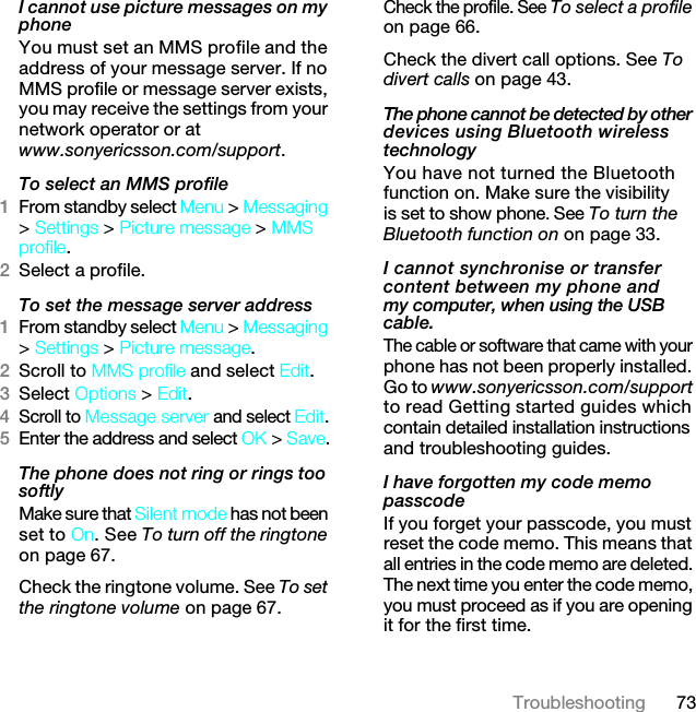 73TroubleshootingI cannot use picture messages on my phoneYou must set an MMS profile and the address of your message server. If no MMS profile or message server exists, you may receive the settings from your network operator or at www.sonyericsson.com/support. To select an MMS profile1From standby select Menu &gt; Messaging &gt; Settings &gt; Picture message &gt; MMS profile.2Select a profile.To set the message server address1From standby select Menu &gt; Messaging &gt; Settings &gt; Picture message.2Scroll to MMS profile and select Edit.3Select Options &gt; Edit.4Scroll to Message server and select Edit.5Enter the address and select OK &gt; Save.The phone does not ring or rings too softlyMake sure that Silent mode has not been set to On. See To turn off the ringtone on page 67.Check the ringtone volume. See To set the ringtone volume on page 67.Check the profile. See To select a profile on page 66.Check the divert call options. See To divert calls on page 43.The phone cannot be detected by other devices using Bluetooth wireless technologyYou have not turned the Bluetooth function on. Make sure the visibility is set to show phone. See To turn the Bluetooth function on on page 33.I cannot synchronise or transfer content between my phone and my computer, when using the USB cable.The cable or software that came with your phone has not been properly installed. Go to www.sonyericsson.com/support to read Getting started guides which contain detailed installation instructions and troubleshooting guides.I have forgotten my code memo passcodeIf you forget your passcode, you must reset the code memo. This means that all entries in the code memo are deleted. The next time you enter the code memo, you must proceed as if you are opening it for the first time.7KLVLVWKH,QWHUQHWYHUVLRQRIWKH8VHUJXLGH3ULQWRQO\IRUSULYDWHXVH