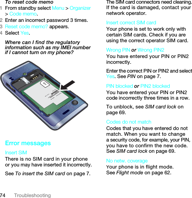 74 TroubleshootingTo reset code memo1From standby select Menu &gt; Organizer &gt; Code memo.2Enter an incorrect password 3 times. 3Reset code memo? appears.4Select Yes. Where can I find the regulatory information such as my IMEI number if I cannot turn on my phone?  Error messagesInsert SIM There is no SIM card in your phone or you may have inserted it incorrectly.See To insert the SIM card on page 7.The SIM card connectors need cleaning. If the card is damaged, contact your network operator.Insert correct SIM card Your phone is set to work only with certain SIM cards. Check if you are using the correct operator SIM card.Wrong PIN or Wrong PIN2 You have entered your PIN or PIN2 incorrectly.Enter the correct PIN or PIN2 and select Yes. See PIN on page 7.PIN blocked or PIN2 blocked You have entered your PIN or PIN2 code incorrectly three times in a row.To unblock, see SIM card lock on page 69.Codes do not match Codes that you have entered do not match. When you want to change a security code, for example, your PIN, you have to confirm the new code. See SIM card lock on page 69.No netw. coverageYour phone is in flight mode. See Flight mode on page 62.7KLVLVWKH,QWHUQHWYHUVLRQRIWKH8VHUJXLGH3ULQWRQO\IRUSULYDWHXVH