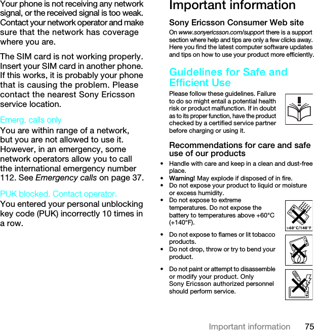 75Important informationYour phone is not receiving any network signal, or the received signal is too weak. Contact your network operator and make sure that the network has coverage where you are.The SIM card is not working properly. Insert your SIM card in another phone. If this works, it is probably your phone that is causing the problem. Please contact the nearest Sony Ericsson service location.Emerg. calls only You are within range of a network, but you are not allowed to use it. However, in an emergency, some network operators allow you to call the international emergency number 112. See Emergency calls on page 37.PUK blocked. Contact operator. You entered your personal unblocking key code (PUK) incorrectly 10 times in a row.Important informationSony Ericsson Consumer Web siteOn www.sonyericsson.com/support there is a support section where help and tips are only a few clicks away. Here you find the latest computer software updates and tips on how to use your product more efficiently.Guidelines for Safe and Efficient UsePlease follow these guidelines. Failure to do so might entail a potential health risk or product malfunction. If in doubt as to its proper function, have the product checked by a certified service partner before charging or using it. Recommendations for care and safe use of our products• Handle with care and keep in a clean and dust-free place.•Warning! May explode if disposed of in fire.• Do not expose your product to liquid or moisture or excess humidity.•Do not expose to extreme temperatures. Do not expose the battery to temperatures above +60°C (+140°F).• Do not expose to flames or lit tobacco products.• Do not drop, throw or try to bend your product.• Do not paint or attempt to disassemble or modify your product. Only Sony Ericsson authorized personnel should perform service.7KLVLVWKH,QWHUQHWYHUVLRQRIWKH8VHUJXLGH3ULQWRQO\IRUSULYDWHXVH
