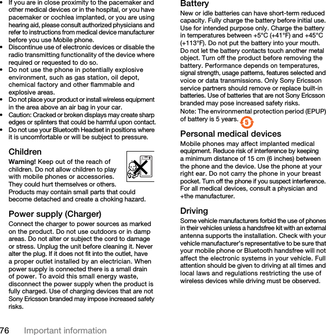 76 Important information• If you are in close proximity to the pacemaker and other medical devices or in the hospital, or you have pacemaker or cochlea implanted, or you are using hearing aid, please consult authorized physicians and refer to instructions from medical device manufacturer before you use Mobile phone.• Discontinue use of electronic devices or disable the radio transmitting functionality of the device where required or requested to do so.• Do not use the phone in potentially explosive environment, such as gas station, oil depot, chemical factory and other flammable and explosive areas.•Do not place your product or install wireless equipment in the area above an air bag in your car.•Caution: Cracked or broken displays may create sharp edges or splinters that could be harmful upon contact.• Do not use your Bluetooth Headset in positions where it is uncomfortable or will be subject to pressure.ChildrenWarning! Keep out of the reach of children. Do not allow children to play with mobile phones or accessories. They could hurt themselves or others. Products may contain small parts that could become detached and create a choking hazard.Power supply (Charger)Connect the charger to power sources as marked on the product. Do not use outdoors or in damp areas. Do not alter or subject the cord to damage or stress. Unplug the unit before cleaning it. Never alter the plug. If it does not fit into the outlet, have a proper outlet installed by an electrician. When power supply is connected there is a small drain of power. To avoid this small energy waste, disconnect the power supply when the product is fully charged. Use of charging devices that are not Sony Ericsson branded may impose increased safety risks.BatteryNew or idle batteries can have short-term reduced capacity. Fully charge the battery before initial use. Use for intended purpose only. Charge the battery in temperatures between +5°C (+41°F) and +45°C (+113°F). Do not put the battery into your mouth.Do not let the battery contacts touch another metal object. Turn off the product before removing the battery. Performance depends on temperatures, signal strength, usage patterns, features selected and voice or data transmissions. Only Sony Ericsson service partners should remove or replace built-in batteries. Use of batteries that are not Sony Ericsson branded may pose increased safety risks.Note: The environmental protection period (EPUP) of battery is 5 years.Personal medical devicesMobile phones may affect implanted medical equipment. Reduce risk of interference by keeping a minimum distance of 15 cm (6 inches) between the phone and the device. Use the phone at your right ear. Do not carry the phone in your breast pocket. Turn off the phone if you suspect interference. For all medical devices, consult a physician and +the manufacturer.DrivingSome vehicle manufacturers forbid the use of phones in their vehicles unless a handsfree kit with an external antenna supports the installation. Check with your vehicle manufacturer’s representative to be sure that your mobile phone or Bluetooth handsfree will not affect the electronic systems in your vehicle. Full attention should be given to driving at all times and local laws and regulations restricting the use of wireless devices while driving must be observed. 57KLVLVWKH,QWHUQHWYHUVLRQRIWKH8VHUJXLGH3ULQWRQO\IRUSULYDWHXVH