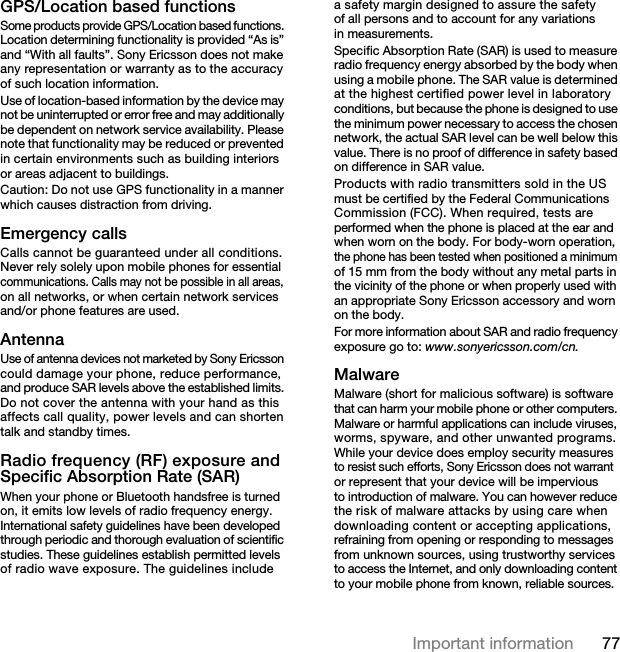 77Important informationGPS/Location based functionsSome products provide GPS/Location based functions. Location determining functionality is provided “As is” and “With all faults”. Sony Ericsson does not make any representation or warranty as to the accuracy of such location information. Use of location-based information by the device may not be uninterrupted or error free and may additionally be dependent on network service availability. Please note that functionality may be reduced or prevented in certain environments such as building interiors or areas adjacent to buildings. Caution: Do not use GPS functionality in a manner which causes distraction from driving.Emergency callsCalls cannot be guaranteed under all conditions. Never rely solely upon mobile phones for essential communications. Calls may not be possible in all areas, on all networks, or when certain network services and/or phone features are used.AntennaUse of antenna devices not marketed by Sony Ericsson could damage your phone, reduce performance, and produce SAR levels above the established limits. Do not cover the antenna with your hand as this affects call quality, power levels and can shorten talk and standby times.Radio frequency (RF) exposure and Specific Absorption Rate (SAR)When your phone or Bluetooth handsfree is turned on, it emits low levels of radio frequency energy. International safety guidelines have been developed through periodic and thorough evaluation of scientific studies. These guidelines establish permitted levels of radio wave exposure. The guidelines include a safety margin designed to assure the safety of all persons and to account for any variations in measurements.Specific Absorption Rate (SAR) is used to measure radio frequency energy absorbed by the body when using a mobile phone. The SAR value is determined at the highest certified power level in laboratory conditions, but because the phone is designed to use the minimum power necessary to access the chosen network, the actual SAR level can be well below this value. There is no proof of difference in safety based on difference in SAR value.Products with radio transmitters sold in the US must be certified by the Federal Communications Commission (FCC). When required, tests are performed when the phone is placed at the ear and when worn on the body. For body-worn operation, the phone has been tested when positioned a minimum of 15 mm from the body without any metal parts in the vicinity of the phone or when properly used with an appropriate Sony Ericsson accessory and worn on the body.For more information about SAR and radio frequency exposure go to: www.sonyericsson.com/cn.MalwareMalware (short for malicious software) is software that can harm your mobile phone or other computers. Malware or harmful applications can include viruses, worms, spyware, and other unwanted programs. While your device does employ security measures to resist such efforts, Sony Ericsson does not warrant or represent that your device will be impervious to introduction of malware. You can however reduce the risk of malware attacks by using care when downloading content or accepting applications, refraining from opening or responding to messages from unknown sources, using trustworthy services to access the Internet, and only downloading content to your mobile phone from known, reliable sources.7KLVLVWKH,QWHUQHWYHUVLRQRIWKH8VHUJXLGH3ULQWRQO\IRUSULYDWHXVH