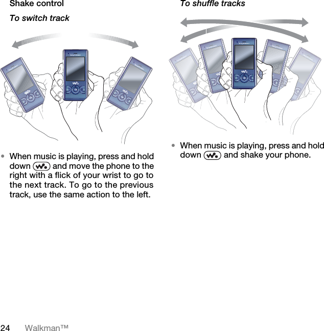 24 Walkman™Shake controlTo switch track•When music is playing, press and hold down   and move the phone to the right with a flick of your wrist to go to the next track. To go to the previous track, use the same action to the left.To shuffle tracks•When music is playing, press and hold down   and shake your phone.7KLVLVWKH,QWHUQHWYHUVLRQRIWKH8VHUJXLGH3ULQWRQO\IRUSULYDWHXVH