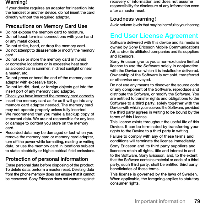 79Important informationWarning!If your device requires an adapter for insertion into the handset or another device, do not insert the card directly without the required adapter.Precautions on Memory Card Use• Do not expose the memory card to moisture.• Do not touch terminal connections with your hand or any metal object.• Do not strike, bend, or drop the memory card.• Do not attempt to disassemble or modify the memory card.• Do not use or store the memory card in humid or corrosive locations or in excessive heat such as a closed car in summer, in direct sunlight or near a heater, etc.• Do not press or bend the end of the memory card adapter with excessive force.• Do not let dirt, dust, or foreign objects get into the insert port of any memory card adapter.• Check you have inserted the memory card correctly.• Insert the memory card as far as it will go into any memory card adapter needed. The memory card may not operate properly unless fully inserted.• We recommend that you make a backup copy of important data. We are not responsible for any loss or damage to content you store on the memory card.• Recorded data may be damaged or lost when you remove the memory card or memory card adapter, turn off the power while formatting, reading or writing data, or use the memory card in locations subject to static electricity or high electrical field emissions.Protection of personal informationErase personal data before disposing of the product. To delete data, perform a master reset. Deleting data from the phone memory does not ensure that it cannot be recovered. Sony Ericsson does not warrant against recovery of information and does not assume responsibility for disclosure of any information even after a master reset.Loudness warning!Avoid volume levels that may be harmful to your hearing.End User License AgreementSoftware delivered with this device and its media is owned by Sony Ericsson Mobile Communications AB, and/or its affiliated companies and its suppliers and licensors.Sony Ericsson grants you a non-exclusive limited license to use the Software solely in conjunction with the Device on which it is installed or delivered. Ownership of the Software is not sold, transferred or otherwise conveyed.Do not use any means to discover the source code or any component of the Software, reproduce and distribute the Software, or modify the Software. You are entitled to transfer rights and obligations to the Software to a third party, solely together with the Device with which you received the Software, provided the third party agrees in writing to be bound by the terms of this License.This license exists throughout the useful life of this Device. It can be terminated by transferring your rights to the Device to a third party in writing. Failure to comply with any of these terms and conditions will terminate the license immediately.Sony Ericsson and its third party suppliers and licensors retain all rights, title and interest in and to the Software. Sony Ericsson, and, to the extent that the Software contains material or code of a third party, such third party, shall be entitled third party beneficiaries of these terms.This license is governed by the laws of Sweden. When applicable, the foregoing applies to statutory consumer rights.7KLVLVWKH,QWHUQHWYHUVLRQRIWKH8VHUJXLGH3ULQWRQO\IRUSULYDWHXVH