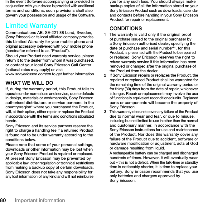 80 Important informationIn the event Software accompanying or provided in conjunction with your device is provided with additional terms and conditions, such provisions shall also govern your possession and usage of the Software.Limited WarrantyCommunications AB, SE-221 88 Lund, Sweden, (Sony Ericsson) or its local affiliated company provides this Limited Warranty for your mobile phone and original accessory delivered with your mobile phone (hereinafter referred to as “Product”).Should your Product need warranty service, please return it to the dealer from whom it was purchased, or contact your local Sony Ericsson Call Center (national rates may apply) or visit www.sonyericsson.com/cn to get further information.WHAT WE WILL DOIf, during the warranty period, this Product fails to operate under normal use and service, due to defects in design, materials or workmanship, Sony Ericsson authorised distributors or service partners, in the country/region* where you purchased the Product, will, at their option, either repair or replace the Product in accordance with the terms and conditions stipulated herein.Sony Ericsson and its service partners reserve the right to charge a handling fee if a returned Product is found not to be under warranty according to the conditions below.Please note that some of your personal settings, downloads or other information may be lost when your Sony Ericsson Product is repaired or replaced. At present Sony Ericsson may be prevented by applicable law, other regulation or technical restrictions from making a backup copy of certain downloads. Sony Ericsson does not take any responsibility for any lost information of any kind and will not reimburse you for any such loss. You should always make backup copies of all the information stored on your Sony Ericsson Product such as downloads, calendar and contacts before handing in your Sony Ericsson Product for repair or replacement.CONDITIONS1The warranty is valid only if the original proof of purchase issued to the original purchaser by a Sony Ericsson authorised dealer, specifying the date of purchase and serial number**, for this Product, is presented with the Product to be repaired or replaced. Sony Ericsson reserves the right to refuse warranty service if this information has been removed or changed after the original purchase of the Product from the dealer.2 If Sony Ericsson repairs or replaces the Product, the repaired or replaced Product shall be warranted for the remaining time of the original warranty period or for thirty (30) days from the date of repair, whichever is longer. Repair or replacement may involve the use of functionally equivalent reconditioned units. Replaced parts or components will become the property of Sony Ericsson.3This warranty does not cover any failure of the Product due to normal wear and tear, or due to misuse, including but not limited to use in other than the normal and customary manner, in accordance with the Sony Ericsson instructions for use and maintenance of the Product. Nor does this warranty cover any failure of the Product due to accident, software or hardware modification or adjustment, acts of God or damage resulting from liquid.A rechargeable battery can be charged and discharged hundreds of times. However, it will eventually wear out – this is not a defect. When the talk-time or standby time is noticeably shorter, it is time to replace your battery. Sony Ericsson recommends that you use only batteries and chargers approved by Sony Ericsson.7KLVLVWKH,QWHUQHWYHUVLRQRIWKH8VHUJXLGH3ULQWRQO\IRUSULYDWHXVH