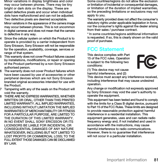 81Important informationMinor variations in display brightness and color may occur between phones. There may be tiny bright or dark dots on the display. These are called defective pixels and occur when individual dots have malfunctioned and can not be adjusted. Two defective pixels are deemed acceptable.Minor variations in the appearance of the camera image may occur between phones. This is not uncommon in digital cameras and does not mean that the camera is defective in any way.4 Since the cellular system on which the Product is to operate is provided by a carrier independent from Sony Ericsson, Sony Ericsson will not be responsible for the operation, availability, coverage, services or range of that system.5 This warranty does not cover Product failures caused by installations, modifications, or repair or opening of the Product performed by a non-Sony Ericsson authorised person.6 The warranty does not cover Product failures which have been caused by use of accessories or other peripheral devices which are not Sony Ericsson branded original accessories intended for use with the Product.7 Tampering with any of the seals on the Product will void the warranty.8THERE ARE NO EXPRESS WARRANTIES, WHETHER WRITTEN OR ORAL, OTHER THAN THIS PRINTED LIMITED WARRANTY. ALL IMPLIED WARRANTIES, INCLUDING WITHOUT LIMITATION THE IMPLIED WARRANTIES OF MERCHANTABILITY OR FITNESS FOR A PARTICULAR PURPOSE, ARE LIMITED TO THE DURATION OF THIS LIMITED WARRANTY. IN NO EVENT SHALL SONY ERICSSON OR ITS LICENSORS BE LIABLE FOR INCIDENTAL OR CONSEQUENTIAL DAMAGES OF ANY NATURE WHATSOEVER, INCLUDING BUT NOT LIMITED TO LOST PROFITS OR COMMERCIAL LOSS; TO THE FULL EXTENT THOSE DAMAGES CAN BE DISCLAIMED BY LAW.Some countries/regions do not allow the exclusion or limitation of incidental or consequential damages, or limitation of the duration of implied warranties, so the preceding limitations or exclusions may not apply to you.The warranty provided does not affect the consumer’s statutory rights under applicable legislation in force, nor the consumer’s rights against the dealer arising from their sales / purchase contract.* In some countries/regions additional information is requested. If so, this is clearly shown on the valid proof of purchase.FCC StatementThis device complies with Part 15 of the FCC rules. Operation is subject to the following two conditions:(1) This device may not cause harmful interference, and (2) This device must accept any interference received, including interference that may cause undesired operation.Any change or modification not expressly approved by Sony Ericsson may void the user’s authority to operate the equipment.This equipment has been tested and found to comply with the limits for a Class B digital device, pursuant to Part 15 of the FCC Rules. These limits are designed to provide reasonable protection against harmful interference in a residential installation. This equipment generates, uses and can radiate radio frequency energy and, if not installed and used in accordance with the instructions, may cause harmful interference to radio communications. However, there is no guarantee that interference will not occur in a particular installation.7KLVLVWKH,QWHUQHWYHUVLRQRIWKH8VHUJXLGH3ULQWRQO\IRUSULYDWHXVH