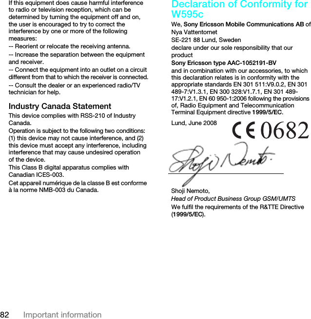 82 Important informationIf this equipment does cause harmful interference to radio or television reception, which can be determined by turning the equipment off and on, the user is encouraged to try to correct the interference by one or more of the following measures:-- Reorient or relocate the receiving antenna.-- Increase the separation between the equipment and receiver.-- Connect the equipment into an outlet on a circuit different from that to which the receiver is connected.-- Consult the dealer or an experienced radio/TV technician for help.Industry Canada StatementThis device complies with RSS-210 of Industry Canada.Operation is subject to the following two conditions: (1) this device may not cause interference, and (2) this device must accept any interference, including interference that may cause undesired operation of the device. This Class B digital apparatus complies with Canadian ICES-003.Cet appareil numérique de la classe B est conforme à la norme NMB-003 du Canada.Declaration of Conformity for W595cWe, Sony Ericsson Mobile Communications AB ofNya VattentornetSE-221 88 Lund, Swedendeclare under our sole responsibility that our productSony Ericsson type AAC-1052191-BVand in combination with our accessories, to which this declaration relates is in conformity with the appropriate standards EN 301 511:V9.0.2, EN 301 489-7:V1.3.1, EN 300 328:V1.7.1, EN 301 489-17:V1.2.1, EN 60 950-1:2006 following the provisions of, Radio Equipment and Telecommunication Terminal Equipment directive 1999/5/EC. We fulfil the requirements of the R&amp;TTE Directive (1999/5/EC).Lund, June 2008Shoji Nemoto,Head of Product Business Group GSM/UMTS7KLVLVWKH,QWHUQHWYHUVLRQRIWKH8VHUJXLGH3ULQWRQO\IRUSULYDWHXVH