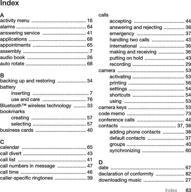 83IndexIndexAactivity menu ........................................ 16alarms ................................................... 64answering service  ................................ 41applications .......................................... 68appointments ....................................... 65assembly ................................................ 7audio book  ........................................... 26auto rotate ............................................ 68Bbacking up and restoring  ..................... 34batteryinserting ......................................... 7use and care  ................................ 76Bluetooth™ wireless technology  ......... 33bookmarkscreating ........................................ 57selecting ....................................... 57business cards  ..................................... 40Ccalendar ............................................... 65call divert .............................................. 43call list  .................................................. 41call numbers in message  ..................... 47call time ................................................ 46caller-specific ringtones ....................... 39callsaccepting ..................................... 44answering and rejecting ............... 36emergency ................................... 37handling two calls  ........................ 43international ................................. 36making and receiving ................... 36putting on hold ............................. 43recording ...................................... 29camera ................................................. 53activating ...................................... 53printing ......................................... 56settings ......................................... 54shortcuts ...................................... 54using ............................................ 53camera keys ......................................... 53code memo  .......................................... 73conference calls  ................................... 44contacts ......................................... 37, 38adding phone contacts  ................ 38default contacts  ........................... 37groups .......................................... 40synchronizing ............................... 60Ddate ...................................................... 67declaration of conformity  ..................... 82downloading music  .............................. 277KLVLVWKH,QWHUQHWYHUVLRQRIWKH8VHUJXLGH3ULQWRQO\IRUSULYDWHXVH
