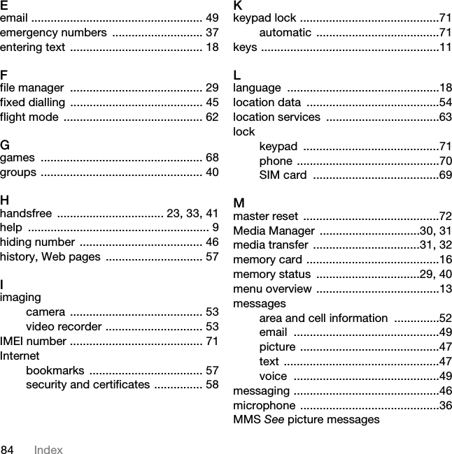 84 IndexEemail ..................................................... 49emergency numbers  ............................ 37entering text ......................................... 18Ffile manager  ......................................... 29fixed dialling ......................................... 45flight mode  ........................................... 62Ggames .................................................. 68groups .................................................. 40Hhandsfree ................................. 23, 33, 41help ........................................................ 9hiding number  ...................................... 46history, Web pages  .............................. 57Iimagingcamera ......................................... 53video recorder .............................. 53IMEI number ......................................... 71Internetbookmarks ................................... 57security and certificates ............... 58Kkeypad lock ...........................................71automatic ......................................71keys .......................................................11Llanguage ...............................................18location data  .........................................54location services  ...................................63lockkeypad ..........................................71phone ............................................70SIM card  .......................................69Mmaster reset  ..........................................72Media Manager  ...............................30, 31media transfer  .................................31, 32memory card .........................................16memory status  ................................29, 40menu overview ......................................13messagesarea and cell information  ..............52email .............................................49picture ...........................................47text ................................................47voice .............................................49messaging .............................................46microphone ...........................................36MMS See picture messages7KLVLVWKH,QWHUQHWYHUVLRQRIWKH8VHUJXLGH3ULQWRQO\IRUSULYDWHXVH