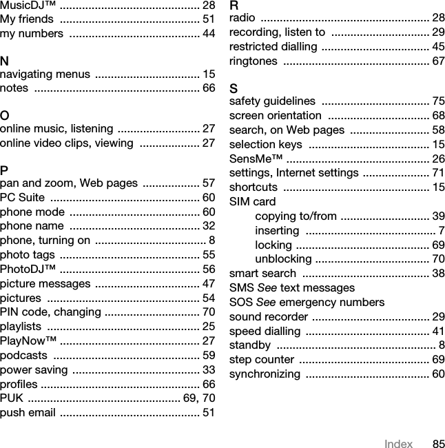 85IndexMusicDJ™ ............................................ 28My friends  ............................................ 51my numbers  ......................................... 44Nnavigating menus  ................................. 15notes .................................................... 66Oonline music, listening .......................... 27online video clips, viewing  ................... 27Ppan and zoom, Web pages  .................. 57PC Suite  ............................................... 60phone mode  ......................................... 60phone name  ......................................... 32phone, turning on  ................................... 8photo tags  ............................................ 55PhotoDJ™ ............................................ 56picture messages ................................. 47pictures ................................................ 54PIN code, changing .............................. 70playlists ................................................ 25PlayNow™ ............................................ 27podcasts .............................................. 59power saving ........................................ 33profiles .................................................. 66PUK ................................................ 69, 70push email ............................................ 51Rradio ..................................................... 28recording, listen to  ............................... 29restricted dialling .................................. 45ringtones .............................................. 67Ssafety guidelines  .................................. 75screen orientation  ................................ 68search, on Web pages  ......................... 58selection keys  ...................................... 15SensMe™ ............................................. 26settings, Internet settings ..................... 71shortcuts .............................................. 15SIM cardcopying to/from ............................ 39inserting ......................................... 7locking .......................................... 69unblocking .................................... 70smart search  ........................................ 38SMS See text messagesSOS See emergency numberssound recorder ..................................... 29speed dialling ....................................... 41standby .................................................. 8step counter  ......................................... 69synchronizing ....................................... 607KLVLVWKH,QWHUQHWYHUVLRQRIWKH8VHUJXLGH3ULQWRQO\IRUSULYDWHXVH