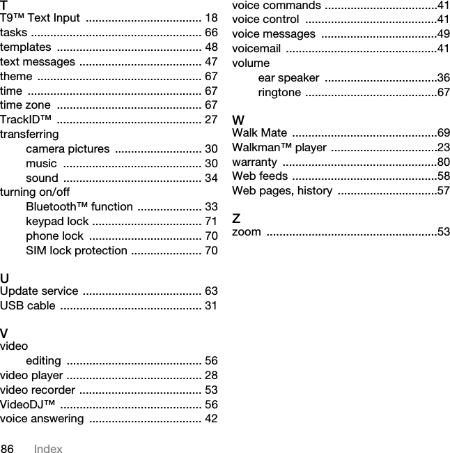 86 IndexTT9™ Text Input  .................................... 18tasks ..................................................... 66templates ............................................. 48text messages ...................................... 47theme ................................................... 67time ...................................................... 67time zone  ............................................. 67TrackID™ ............................................. 27transferringcamera pictures  ........................... 30music ........................................... 30sound ........................................... 34turning on/offBluetooth™ function .................... 33keypad lock .................................. 71phone lock  ................................... 70SIM lock protection ...................... 70UUpdate service ..................................... 63USB cable  ............................................ 31Vvideoediting .......................................... 56video player .......................................... 28video recorder ...................................... 53VideoDJ™ ............................................ 56voice answering  ................................... 42voice commands ...................................41voice control  .........................................41voice messages  ....................................49voicemail ...............................................41volumeear speaker  ...................................36ringtone .........................................67WWalk Mate  .............................................69Walkman™ player .................................23warranty ................................................80Web feeds .............................................58Web pages, history  ...............................57Zzoom .....................................................537KLVLVWKH,QWHUQHWYHUVLRQRIWKH8VHUJXLGH3ULQWRQO\IRUSULYDWHXVH