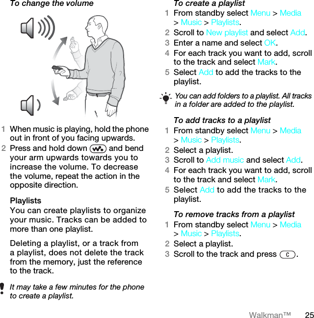 25Walkman™To change the volume 1When music is playing, hold the phone out in front of you facing upwards.2Press and hold down   and bend your arm upwards towards you to increase the volume. To decrease the volume, repeat the action in the opposite direction.Playlists You can create playlists to organize your music. Tracks can be added to more than one playlist.Deleting a playlist, or a track from a playlist, does not delete the track from the memory, just the reference to the track.To create a playlist1From standby select Menu &gt; Media &gt; Music &gt; Playlists.2Scroll to New playlist and select Add.3Enter a name and select OK.4For each track you want to add, scroll to the track and select Mark.5Select Add to add the tracks to the playlist. To add tracks to a playlist1From standby select Menu &gt; Media &gt; Music &gt; Playlists.2Select a playlist.3Scroll to Add music and select Add.4For each track you want to add, scroll to the track and select Mark.5Select Add to add the tracks to the playlist.To remove tracks from a playlist1From standby select Menu &gt; Media &gt; Music &gt; Playlists.2Select a playlist.3Scroll to the track and press  .It may take a few minutes for the phone to create a playlist.You can add folders to a playlist. All tracks in a folder are added to the playlist.7KLVLVWKH,QWHUQHWYHUVLRQRIWKH8VHUJXLGH3ULQWRQO\IRUSULYDWHXVH