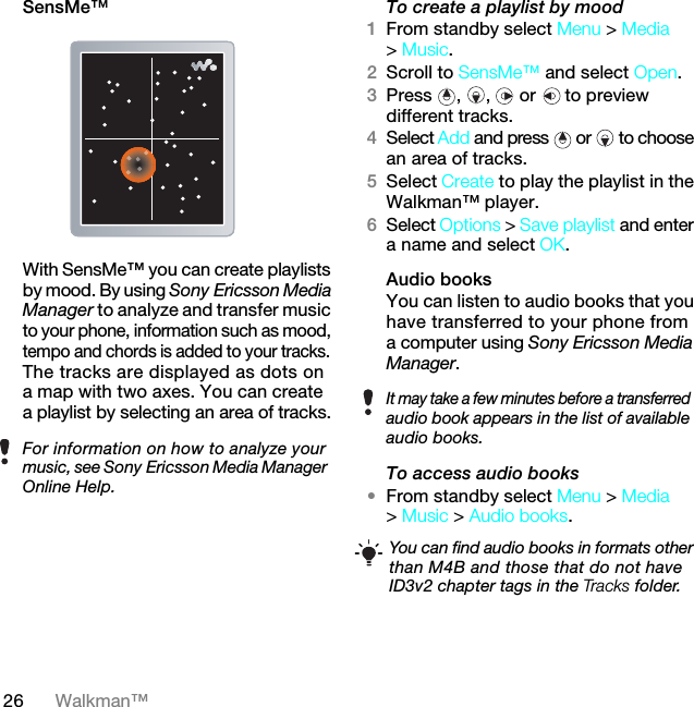 26 Walkman™SensMe™With SensMe™ you can create playlists by mood. By using Sony Ericsson Media Manager to analyze and transfer music to your phone, information such as mood, tempo and chords is added to your tracks. The tracks are displayed as dots on a map with two axes. You can create a playlist by selecting an area of tracks.To create a playlist by mood 1From standby select Menu &gt; Media &gt; Music.2Scroll to SensMe™ and select Open.3Press , ,  or   to preview different tracks.4Select Add and press  or   to choose an area of tracks.5Select Create to play the playlist in the Walkman™ player.6Select Options &gt; Save playlist and enter a name and select OK.Audio books You can listen to audio books that you have transferred to your phone from a computer using Sony Ericsson Media Manager.To access audio books•From standby select Menu &gt; Media &gt; Music &gt; Audio books.For information on how to analyze your music, see Sony Ericsson Media Manager Online Help.It may take a few minutes before a transferred audio book appears in the list of available audio books.You can find audio books in formats other than M4B and those that do not have ID3v2 chapter tags in the Tracks folder.7KLVLVWKH,QWHUQHWYHUVLRQRIWKH8VHUJXLGH3ULQWRQO\IRUSULYDWHXVH