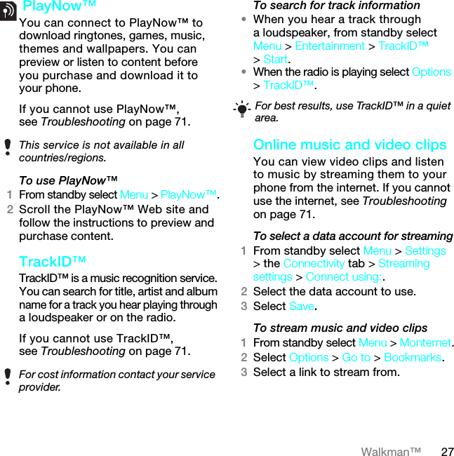 27Walkman™ PlayNow™ You can connect to PlayNow™ to download ringtones, games, music, themes and wallpapers. You can preview or listen to content before you purchase and download it to your phone.If you cannot use PlayNow™, see Troubleshooting on page 71.To use PlayNow™1From standby select Menu &gt; PlayNow™.2Scroll the PlayNow™ Web site and follow the instructions to preview and purchase content.TrackID™TrackID™ is a music recognition service. You can search for title, artist and album name for a track you hear playing through a loudspeaker or on the radio.If you cannot use TrackID™, see Troubleshooting on page 71. To search for track information•When you hear a track through a loudspeaker, from standby select Menu &gt; Entertainment &gt; TrackID™ &gt; Start.•When the radio is playing select Options &gt; TrackID™.Online music and video clips You can view video clips and listen to music by streaming them to your phone from the internet. If you cannot use the internet, see Troubleshooting on page 71.To select a data account for streaming1From standby select Menu &gt; Settings &gt; the Connectivity tab &gt; Streaming settings &gt; Connect using:.2Select the data account to use.3Select Save.To stream music and video clips1From standby select Menu &gt; Monternet.2Select Options &gt; Go to &gt; Bookmarks.3Select a link to stream from.This service is not available in all countries/regions.For cost information contact your service provider.For best results, use TrackID™ in a quiet area.7KLVLVWKH,QWHUQHWYHUVLRQRIWKH8VHUJXLGH3ULQWRQO\IRUSULYDWHXVH