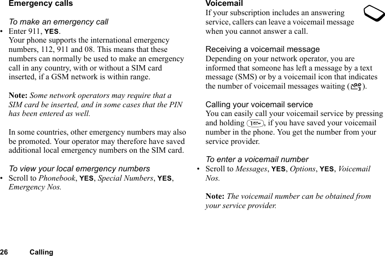 26 CallingEmergency callsTo make an emergency call• Enter 911, YES.Your phone supports the international emergency numbers, 112, 911 and 08. This means that these numbers can normally be used to make an emergency call in any country, with or without a SIM card inserted, if a GSM network is within range.Note: Some network operators may require that a SIM card be inserted, and in some cases that the PIN has been entered as well.In some countries, other emergency numbers may also be promoted. Your operator may therefore have saved additional local emergency numbers on the SIM card.To view your local emergency numbers•Scroll to Phonebook, YES, Special Numbers, YES, Emergency Nos.VoicemailIf your subscription includes an answering service, callers can leave a voicemail message when you cannot answer a call.Receiving a voicemail messageDepending on your network operator, you are informed that someone has left a message by a text message (SMS) or by a voicemail icon that indicates the number of voicemail messages waiting ( ).Calling your voicemail serviceYou can easily call your voicemail service by pressing and holding  , if you have saved your voicemail number in the phone. You get the number from your service provider.To enter a voicemail number• Scroll to Messages, YES, Options, YES, Voicemail Nos.Note: The voicemail number can be obtained from your service provider.