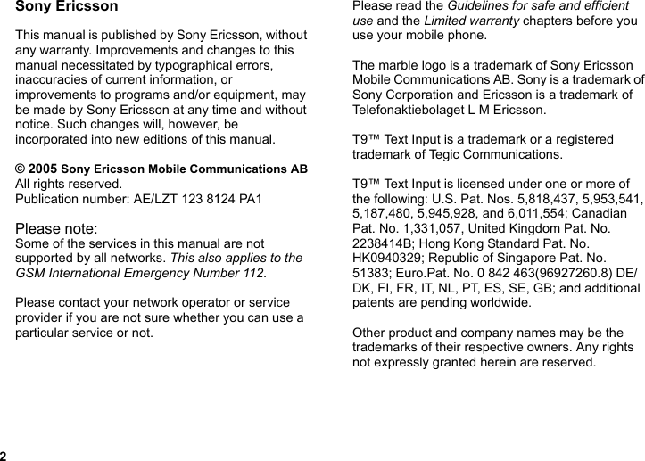 2Sony EricssonThis manual is published by Sony Ericsson, without any warranty. Improvements and changes to this manual necessitated by typographical errors, inaccuracies of current information, or improvements to programs and/or equipment, may be made by Sony Ericsson at any time and without notice. Such changes will, however, be incorporated into new editions of this manual.© 2005 Sony Ericsson Mobile Communications ABAll rights reserved.Publication number: AE/LZT 123 8124 PA1Please note:Some of the services in this manual are not supported by all networks. This also applies to the GSM International Emergency Number 112.Please contact your network operator or service provider if you are not sure whether you can use a particular service or not.Please read the Guidelines for safe and efficient use and the Limited warranty chapters before you use your mobile phone.The marble logo is a trademark of Sony Ericsson Mobile Communications AB. Sony is a trademark of Sony Corporation and Ericsson is a trademark of Telefonaktiebolaget L M Ericsson.T9™ Text Input is a trademark or a registered trademark of Tegic Communications.T9™ Text Input is licensed under one or more of the following: U.S. Pat. Nos. 5,818,437, 5,953,541, 5,187,480, 5,945,928, and 6,011,554; Canadian Pat. No. 1,331,057, United Kingdom Pat. No. 2238414B; Hong Kong Standard Pat. No. HK0940329; Republic of Singapore Pat. No. 51383; Euro.Pat. No. 0 842 463(96927260.8) DE/DK, FI, FR, IT, NL, PT, ES, SE, GB; and additional patents are pending worldwide.Other product and company names may be the trademarks of their respective owners. Any rights not expressly granted herein are reserved.