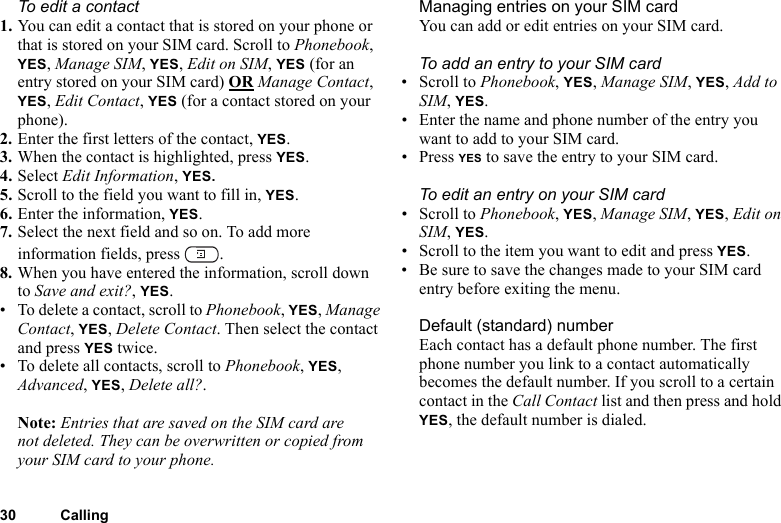 30 CallingTo edit a contact1. You can edit a contact that is stored on your phone or that is stored on your SIM card. Scroll to Phonebook, YES, Manage SIM, YES, Edit on SIM, YES (for an entry stored on your SIM card) OR Manage Contact, YES, Edit Contact, YES (for a contact stored on your phone).2. Enter the first letters of the contact, YES.3. When the contact is highlighted, press YES.4. Select Edit Information, YES. 5. Scroll to the field you want to fill in, YES.6. Enter the information, YES.7. Select the next field and so on. To add more information fields, press  .8. When you have entered the information, scroll down to Save and exit?, YES.• To delete a contact, scroll to Phonebook, YES, Manage Contact, YES, Delete Contact. Then select the contact and press YES twice.• To delete all contacts, scroll to Phonebook, YES, Advanced, YES, Delete all?.Note: Entries that are saved on the SIM card are not deleted. They can be overwritten or copied from your SIM card to your phone.Managing entries on your SIM cardYou can add or edit entries on your SIM card.To add an entry to your SIM card• Scroll to Phonebook, YES, Manage SIM, YES, Add to SIM, YES.• Enter the name and phone number of the entry you want to add to your SIM card.•Press YES to save the entry to your SIM card.To edit an entry on your SIM card• Scroll to Phonebook, YES, Manage SIM, YES, Edit on SIM, YES.• Scroll to the item you want to edit and press YES.• Be sure to save the changes made to your SIM card entry before exiting the menu.Default (standard) number Each contact has a default phone number. The first phone number you link to a contact automatically becomes the default number. If you scroll to a certain contact in the Call Contact list and then press and hold YES, the default number is dialed.