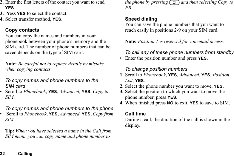 32 Calling2. Enter the first letters of the contact you want to send, YES.3. Press YES to select the contact.4. Select transfer method, YES.Copy contactsYou can copy the names and numbers in your phonebook between your phone’s memory and the SIM card. The number of phone numbers that can be saved depends on the type of SIM card.Note: Be careful not to replace details by mistake when copying contacts.To copy names and phone numbers to the SIM card• Scroll to Phonebook, YES, Advanced, YES, Copy to SIM.To copy names and phone numbers to the phone•  Scroll to Phonebook, YES, Advanced, YES, Copy from SIM.Tip: When you have selected a name in the Call from SIM menu, you can copy name and phone number to the phone by pressing   and then selecting Copy to PB.Speed dialingYou can save the phone numbers that you want to reach easily in positions 2-9 on your SIM card.Note: Position 1 is reserved for voicemail access.To call any of these phone numbers from standby• Enter the position number and press YES.To change position numbers 1. Scroll to Phonebook, YES, Advanced, YES, Position List, YES.2. Select the phone number you want to move, YES.3. Select the position to which you want to move the phone number, press YES.4. When finished press NO to exit, YES to save to SIM.Call timeDuring a call, the duration of the call is shown in the display.