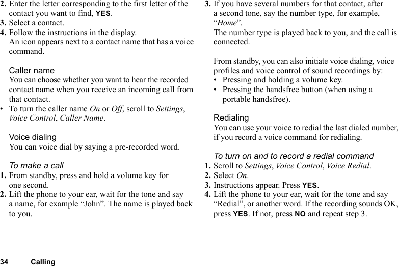 34 Calling2. Enter the letter corresponding to the first letter of the contact you want to find, YES.3. Select a contact.4. Follow the instructions in the display.An icon appears next to a contact name that has a voice command.Caller nameYou can choose whether you want to hear the recorded contact name when you receive an incoming call from that contact.• To turn the caller name On or Off, scroll to Settings, Voice Control, Caller Name.Voice dialingYou can voice dial by saying a pre-recorded word.To make a call1. From standby, press and hold a volume key for one second.2. Lift the phone to your ear, wait for the tone and say a name, for example “John”. The name is played back to you.3. If you have several numbers for that contact, after a second tone, say the number type, for example, “Home”.The number type is played back to you, and the call is connected.From standby, you can also initiate voice dialing, voice profiles and voice control of sound recordings by:• Pressing and holding a volume key.• Pressing the handsfree button (when using a portable handsfree).RedialingYou can use your voice to redial the last dialed number, if you record a voice command for redialing.To turn on and to record a redial command1. Scroll to Settings, Voic e  C o n tro l , Voice Redial.2. Select On.3. Instructions appear. Press YES.4. Lift the phone to your ear, wait for the tone and say “Redial”, or another word. If the recording sounds OK, press YES. If not, press NO and repeat step 3.