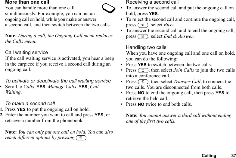 Calling 37More than one callYou can handle more than one call simultaneously. For example, you can put an ongoing call on hold, while you make or answer a second call, and then switch between the two calls. Note: During a call, the Ongoing Call menu replaces the Calls menu.Call waiting serviceIf the call waiting service is activated, you hear a beep in the earpiece if you receive a second call during an ongoing call.To activate or deactivate the call waiting service• Scroll to Calls, YES, Manage Calls, YES, Call Waiting.To make a second call1. Press YES to put the ongoing call on hold.2. Enter the number you want to call and press YES, or retrieve a number from the phonebook.Note: You can only put one call on hold. You can also reach different options by pressing  .Receiving a second call• To answer the second call and put the ongoing call on hold, press YES.• To reject the second call and continue the ongoing call, press  , select Busy.• To answer the second call and to end the ongoing call, press  , select End &amp; Answer.Handling two callsWhen you have one ongoing call and one call on hold, you can do the following:• Press YES to switch between the two calls.• Press , then select Join Calls to join the two calls into a conference call.• Press , then select Transfer Call, to connect the two calls. You are disconnected from both calls.• Press NO to end the ongoing call, then press YES to retrieve the held call.• Press NO twice to end both calls.Note: You cannot answer a third call without ending one of the first two calls.