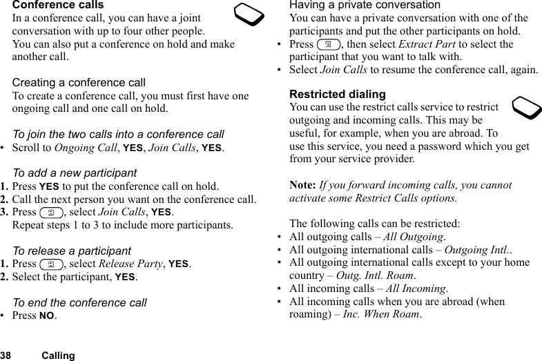 38 CallingConference callsIn a conference call, you can have a joint conversation with up to four other people. You can also put a conference on hold and make another call.Creating a conference callTo create a conference call, you must first have one ongoing call and one call on hold.To join the two calls into a conference call• Scroll to Ongoing Call, YES, Join Calls, YES.To add a new participant1. Press YES to put the conference call on hold.2. Call the next person you want on the conference call.3. Press , select Join Calls, YES.Repeat steps 1 to 3 to include more participants.To release a participant1. Press , select Release Party, YES.2. Select the participant, YES.To end the conference call• Press NO.Having a private conversationYou can have a private conversation with one of the participants and put the other participants on hold.• Press  , then select Extract Part to select the participant that you want to talk with.•Select Join Calls to resume the conference call, again.Restricted dialingYou can use the restrict calls service to restrict outgoing and incoming calls. This may be useful, for example, when you are abroad. To use this service, you need a password which you get from your service provider.Note: If you forward incoming calls, you cannot activate some Restrict Calls options.The following calls can be restricted:• All outgoing calls – All Outgoing.• All outgoing international calls – Outgoing Intl..• All outgoing international calls except to your home country – Outg. Intl. Roam.• All incoming calls – All Incoming.• All incoming calls when you are abroad (when roaming) – Inc. When Roam.