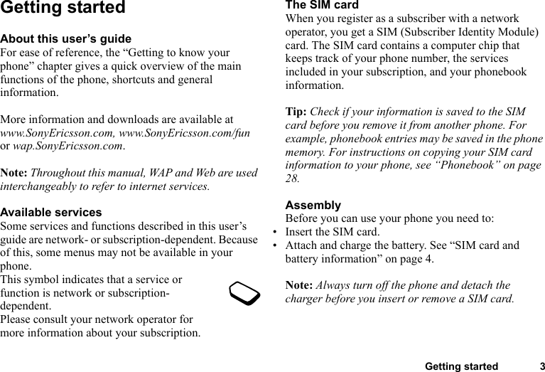 Getting started 3Getting startedAbout this user’s guideFor ease of reference, the “Getting to know your phone” chapter gives a quick overview of the main functions of the phone, shortcuts and general information. More information and downloads are available at www.SonyEricsson.com, www.SonyEricsson.com/fun or wap.SonyEricsson.com.Note: Throughout this manual, WAP and Web are used interchangeably to refer to internet services.Available servicesSome services and functions described in this user’s guide are network- or subscription-dependent. Because of this, some menus may not be available in your phone.This symbol indicates that a service or function is network or subscription-dependent.Please consult your network operator for more information about your subscription.The SIM cardWhen you register as a subscriber with a network operator, you get a SIM (Subscriber Identity Module) card. The SIM card contains a computer chip that keeps track of your phone number, the services included in your subscription, and your phonebook information.Tip: Check if your information is saved to the SIM card before you remove it from another phone. For example, phonebook entries may be saved in the phone memory. For instructions on copying your SIM card information to your phone, see “Phonebook” on page 28.AssemblyBefore you can use your phone you need to:• Insert the SIM card.• Attach and charge the battery. See “SIM card and battery information” on page 4.Note: Always turn off the phone and detach the charger before you insert or remove a SIM card.