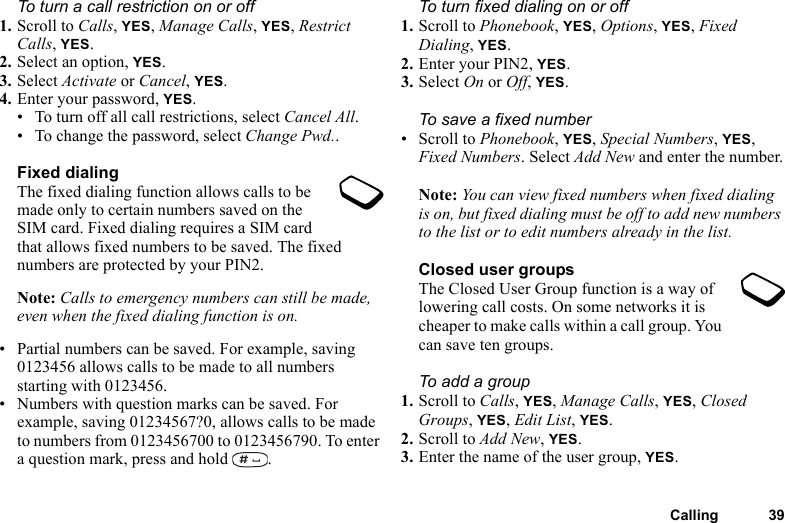 Calling 39To turn a call restriction on or off1. Scroll to Calls, YES, Manage Calls, YES, Restrict Calls, YES.2. Select an option, YES.3. Select Activate or Cancel, YES.4. Enter your password, YES.• To turn off all call restrictions, select Cancel All.• To change the password, select Change Pwd..Fixed dialingThe fixed dialing function allows calls to be made only to certain numbers saved on the SIM card. Fixed dialing requires a SIM card that allows fixed numbers to be saved. The fixed numbers are protected by your PIN2.Note: Calls to emergency numbers can still be made, even when the fixed dialing function is on.• Partial numbers can be saved. For example, saving 0123456 allows calls to be made to all numbers starting with 0123456.• Numbers with question marks can be saved. For example, saving 01234567?0, allows calls to be made to numbers from 0123456700 to 0123456790. To enter a question mark, press and hold  .To turn fixed dialing on or off1. Scroll to Phonebook, YES, Options, YES, Fixed Dialing, YES.2. Enter your PIN2, YES.3. Select On or Off, YES.To save a fixed number• Scroll to Phonebook, YES, Special Numbers, YES, Fixed Numbers. Select Add New and enter the number.Note: You can view fixed numbers when fixed dialing is on, but fixed dialing must be off to add new numbers to the list or to edit numbers already in the list.Closed user groupsThe Closed User Group function is a way of lowering call costs. On some networks it is cheaper to make calls within a call group. You can save ten groups.To add a group1. Scroll to Calls, YES, Manage Calls, YES, Closed Groups, YES, Edit List, YES.2. Scroll to Add New, YES.3. Enter the name of the user group, YES.