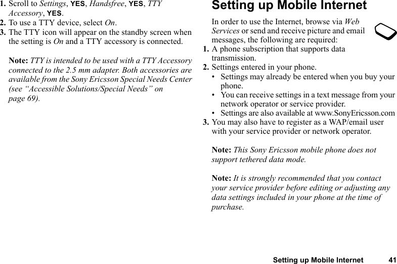 Setting up Mobile Internet 411. Scroll to Settings, YES, Handsfree, YES, TTY Accessory, YES.2. To use a TTY device, select On.3. The TTY icon will appear on the standby screen when the setting is On and a TTY accessory is connected.Note: TTY is intended to be used with a TTY Accessory connected to the 2.5 mm adapter. Both accessories are available from the Sony Ericsson Special Needs Center (see “Accessible Solutions/Special Needs” on page 69).Setting up Mobile InternetIn order to use the Internet, browse via Web Services or send and receive picture and email messages, the following are required:1. A phone subscription that supports data transmission.2. Settings entered in your phone.• Settings may already be entered when you buy your phone.• You can receive settings in a text message from your network operator or service provider.• Settings are also available at www.SonyEricsson.com3. You may also have to register as a WAP/email user with your service provider or network operator.Note: This Sony Ericsson mobile phone does not support tethered data mode.Note: It is strongly recommended that you contact your service provider before editing or adjusting any data settings included in your phone at the time of purchase.