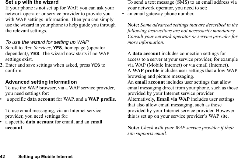42 Setting up Mobile InternetSet up with the wizardIf your phone is not set up for WAP, you can ask your network operator or service provider to provide you with WAP settings information. Then you can simply use the wizard in your phone to help guide you through the relevant settings.To use the wizard for setting up WAP1. Scroll to Web Services, YES, homepage (operator dependent), YES. The wizard now starts if no WAP settings exist.2. Enter and save settings when asked, press YES to confirm.Advanced setting informationTo use the WAP browser, via a WAP service provider, you need settings for:•  a specific data account for WAP, and a WAP profile.To use email messaging, via an Internet service provider, you need settings for:• a specific data account for email, and an email account.To send a text message (SMS) to an email address via your network operator, you need to set:• an email gateway phone number.Note: Some advanced settings that are described in the following instructions are not necessarily mandatory. Consult your network operator or service provider for more information.A data account includes connection settings for access to a server at your service provider, for example via WAP (Mobile Internet) or via email (Internet).A WAP profile includes user settings that allow WAP browsing and picture messaging.An email account includes user settings that allow email messaging direct from your phone, such as those provided by your Internet service provider.Alternatively, Email via WAP includes user settings that also allow email messaging, such as those provided by your Internet service provider. However this is set up on your service provider’s WAP site.Note: Check with your WAP service provider if their site supports email.