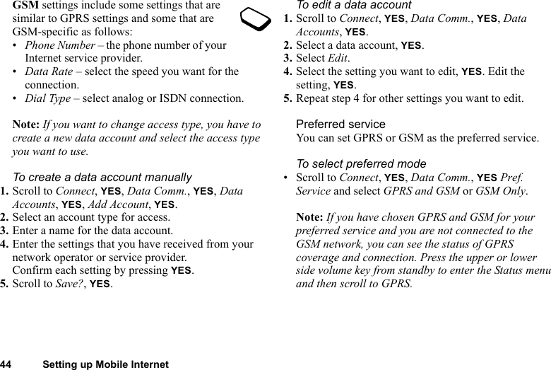 44 Setting up Mobile InternetGSM settings include some settings that are similar to GPRS settings and some that are GSM-specific as follows:•Phone Number – the phone number of your Internet service provider.•Data Rate – select the speed you want for the connection.•Dial Type – select analog or ISDN connection.Note: If you want to change access type, you have to create a new data account and select the access type you want to use.To create a data account manually1. Scroll to Connect, YES, Data Comm., YES, Data Accounts, YES, Add Account, YES.2. Select an account type for access.3. Enter a name for the data account.4. Enter the settings that you have received from your network operator or service provider.Confirm each setting by pressing YES.5. Scroll to Save?, YES.To edit a data account1. Scroll to Connect, YES, Data Comm., YES, Data Accounts, YES.2. Select a data account, YES.3. Select Edit.4. Select the setting you want to edit, YES. Edit the setting, YES.5. Repeat step 4 for other settings you want to edit.Preferred serviceYou can set GPRS or GSM as the preferred service. To select preferred mode• Scroll to Connect, YES, Data Comm., YES Pref. Service and select GPRS and GSM or GSM Only.Note: If you have chosen GPRS and GSM for your preferred service and you are not connected to the GSM network, you can see the status of GPRS coverage and connection. Press the upper or lower side volume key from standby to enter the Status menu and then scroll to GPRS.