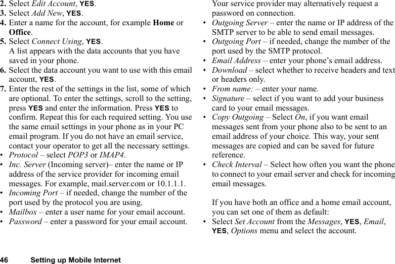 46 Setting up Mobile Internet2. Select Edit Account, YES.3. Select Add New, YES.4. Enter a name for the account, for example Home or Office.5. Select Connect Using, YES. A list appears with the data accounts that you have saved in your phone.6. Select the data account you want to use with this email account, YES.7. Enter the rest of the settings in the list, some of which are optional. To enter the settings, scroll to the setting, press YES and enter the information. Press YES to confirm. Repeat this for each required setting. You use the same email settings in your phone as in your PC email program. If you do not have an email service, contact your operator to get all the necessary settings.•Protocol – select POP3 or IMAP4.•Inc. Server (Incoming server)– enter the name or IP address of the service provider for incoming email messages. For example, mail.server.com or 10.1.1.1.•Incoming Port – if needed, change the number of the port used by the protocol you are using.•Mailbox – enter a user name for your email account.•Password – enter a password for your email account. Your service provider may alternatively request a password on connection.•Outgoing Server – enter the name or IP address of the SMTP server to be able to send email messages.•Outgoing Port – if needed, change the number of the port used by the SMTP protocol.•Email Address – enter your phone’s email address.•Download – select whether to receive headers and text or headers only.•From name: – enter your name.•Signature – select if you want to add your business card to your email messages.•Copy Outgoing – Select On, if you want email messages sent from your phone also to be sent to an email address of your choice. This way, your sent messages are copied and can be saved for future reference.•Check Interval – Select how often you want the phone to connect to your email server and check for incoming email messages.If you have both an office and a home email account, you can set one of them as default:•Select Set Account from the Messages, YES, Email, YES, Options menu and select the account.