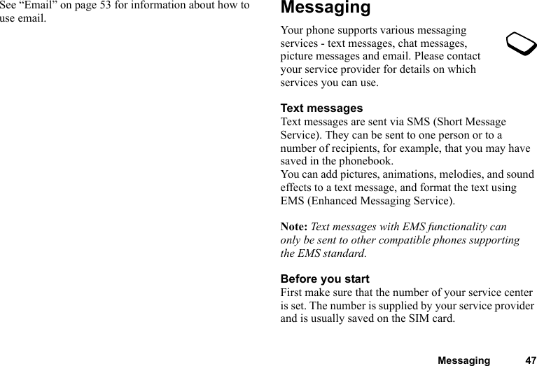 Messaging 47See “Email” on page 53 for information about how to use email. MessagingYour phone supports various messaging services - text messages, chat messages, picture messages and email. Please contact your service provider for details on which services you can use.Text messagesText messages are sent via SMS (Short Message Service). They can be sent to one person or to a number of recipients, for example, that you may have saved in the phonebook.You can add pictures, animations, melodies, and sound effects to a text message, and format the text using EMS (Enhanced Messaging Service).Note: Text messages with EMS functionality can only be sent to other compatible phones supporting the EMS standard.Before you startFirst make sure that the number of your service center is set. The number is supplied by your service provider and is usually saved on the SIM card.