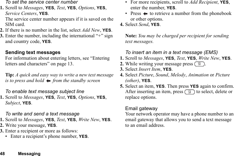 48 MessagingTo set the service center number1. Scroll to Messages, YES, Text, YES, Options, YES, Service Centers, YES.The service center number appears if it is saved on the SIM card.2. If there is no number in the list, select Add New, YES.3. Enter the number, including the international “+” sign and country code, YES.Sending text messagesFor information about entering letters, see “Entering letters and characters” on page 13.Tip: A quick and easy way to write a new text message is to press and hold   from the standby screenTo enable text message subject line1. Scroll to Messages, YES, Text, YES, Options, YES, Subject, YES.To write and send a text message1. Scroll to Messages, YES, Text, YES, Write New, YES.2. Write your message, YES.3. Enter a recipient or more as follows:• Enter a recipient’s phone number, YES. • For more recipients, scroll to Add Recipient, YES, enter the number, YES.• Press   to retrieve a number from the phonebook or other options.4. Select Send, YES.Note: You may be charged per recipient for sending text messages.To insert an item in a text message (EMS)1. Scroll to Messages, YES, Text, YES, Write New, YES.2. While writing your message press  .3. Select Insert Item, YES.4. Select Picture, Sound, Melody, Animation or Picture (other), YES.5. Select an item, YES. Then press YES again to confirm.After inserting an item, press   to select, delete or replace options.Email gatewayYour network operator may have a phone number to an email gateway that allows you to send a text message to an email address.